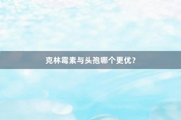 克林霉素与头孢哪个更优？