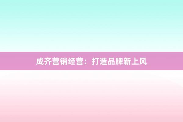 成齐营销经营：打造品牌新上风